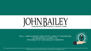 EPLI – EMPLOYMENT PRACTICES LIABILITY INSURANCE
BY BRANDON CLARKE, CIC.
PRESIDENT OF JOHN BAILEY COMPANY
This is a general presentation on EPLI coverage. Many factors are involved in assessing risk. Not all coverages discussed represent all types of insurance coverage needed, or factors in
determining exposure. Contact John BaileyCompany for more info (865)524-0785.
 