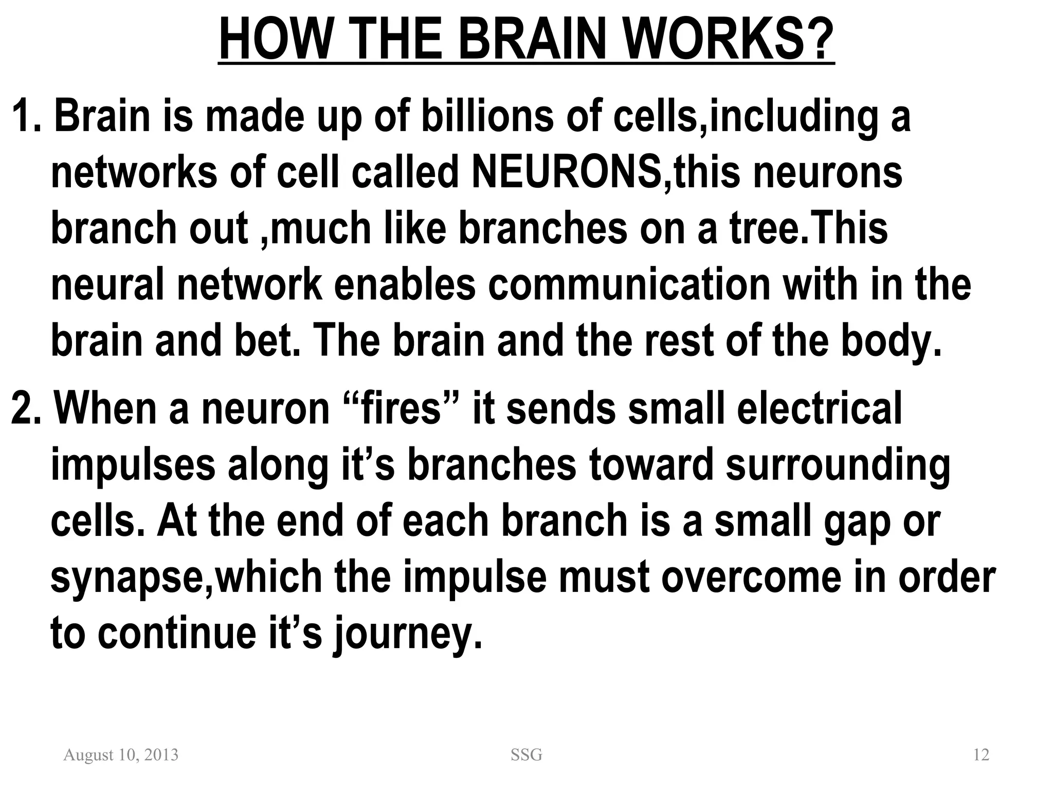 HOW THE BRAIN WORKS?
1. Brain is made up of billions of cells,including a
networks of cell called NEURONS,this neurons
branch out ,much like branches on a tree.This
neural network enables communication with in the
brain and bet. The brain and the rest of the body.
2. When a neuron “fires” it sends small electrical
impulses along it’s branches toward surrounding
cells. At the end of each branch is a small gap or
synapse,which the impulse must overcome in order
to continue it’s journey.
August 10, 2013 SSG 12
 
