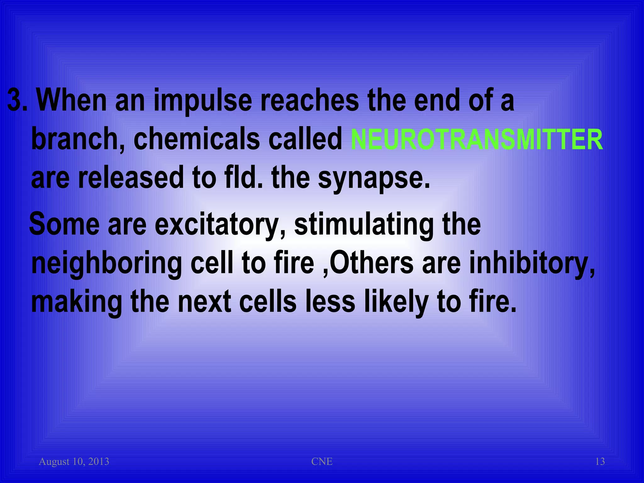3. When an impulse reaches the end of a
branch, chemicals called NEUROTRANSMITTER
are released to fld. the synapse.
Some are excitatory, stimulating the
neighboring cell to fire ,Others are inhibitory,
making the next cells less likely to fire.
August 10, 2013 CNE 13
 