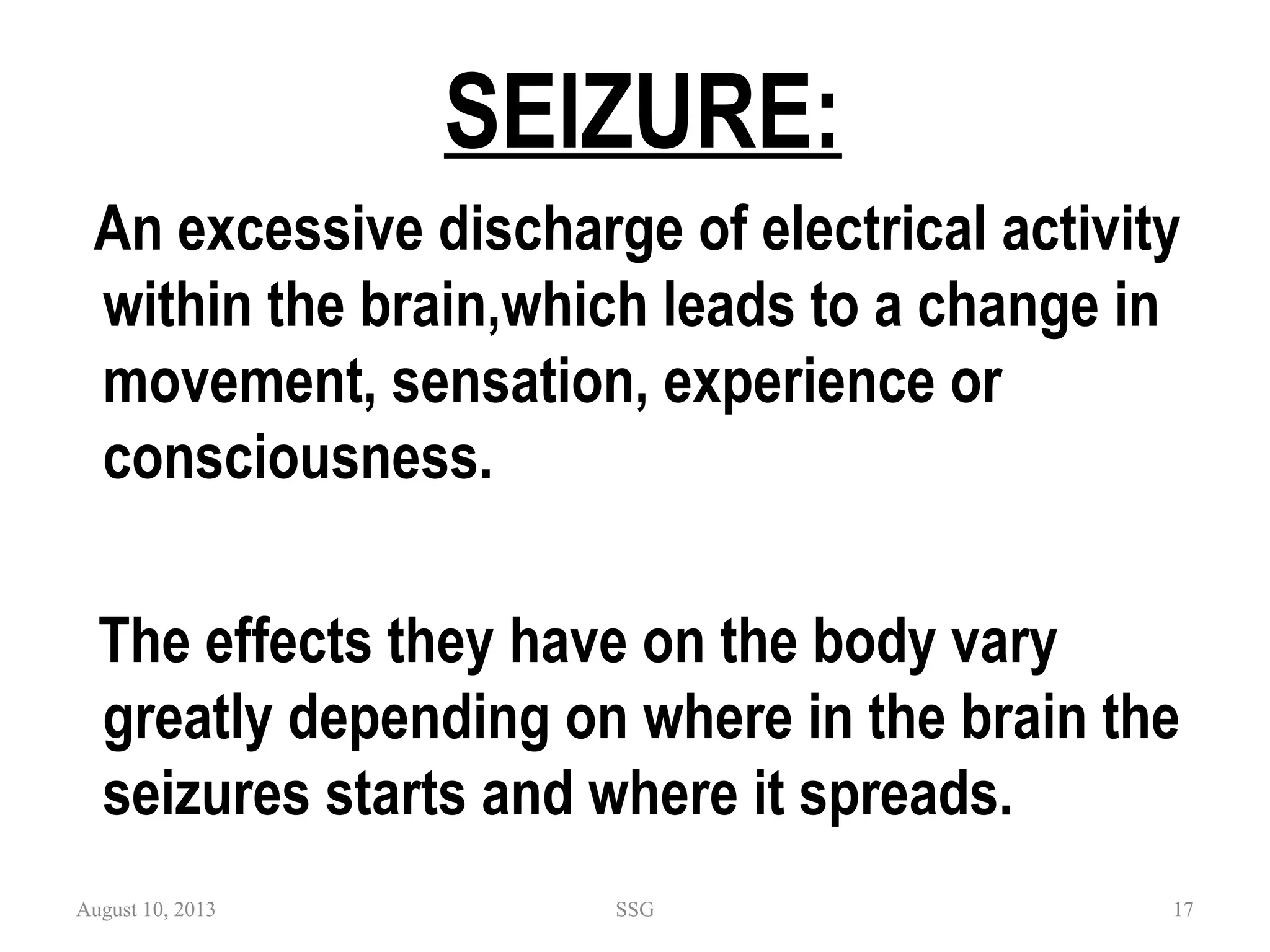 SEIZURE:
An excessive discharge of electrical activity
within the brain,which leads to a change in
movement, sensation, experience or
consciousness.
The effects they have on the body vary
greatly depending on where in the brain the
seizures starts and where it spreads.
August 10, 2013 SSG 17
 