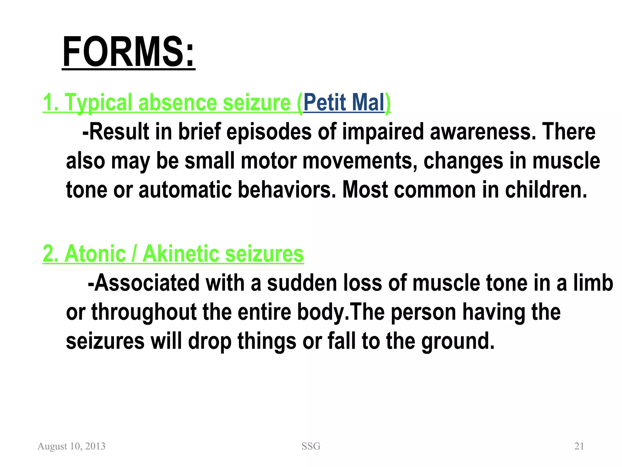 FORMS:
1. Typical absence seizure (Petit Mal)
-Result in brief episodes of impaired awareness. There
also may be small motor movements, changes in muscle
tone or automatic behaviors. Most common in children.
2. Atonic / Akinetic seizures
-Associated with a sudden loss of muscle tone in a limb
or throughout the entire body.The person having the
seizures will drop things or fall to the ground.
August 10, 2013 SSG 21
 