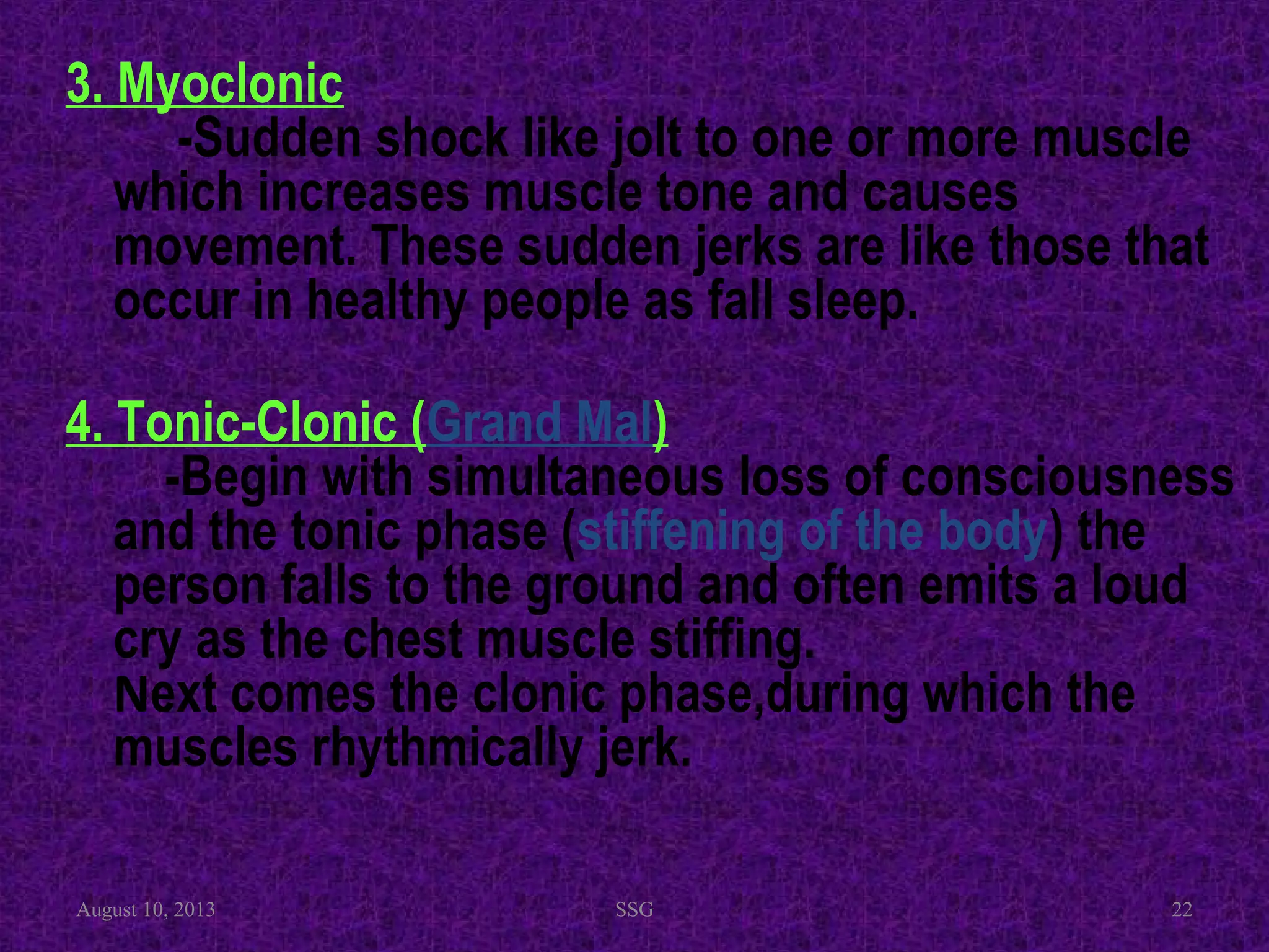 3. Myoclonic
-Sudden shock like jolt to one or more muscle
which increases muscle tone and causes
movement. These sudden jerks are like those that
occur in healthy people as fall sleep.
4. Tonic-Clonic (Grand Mal)
-Begin with simultaneous loss of consciousness
and the tonic phase (stiffening of the body) the
person falls to the ground and often emits a loud
cry as the chest muscle stiffing.
Next comes the clonic phase,during which the
muscles rhythmically jerk.
August 10, 2013 SSG 22
 