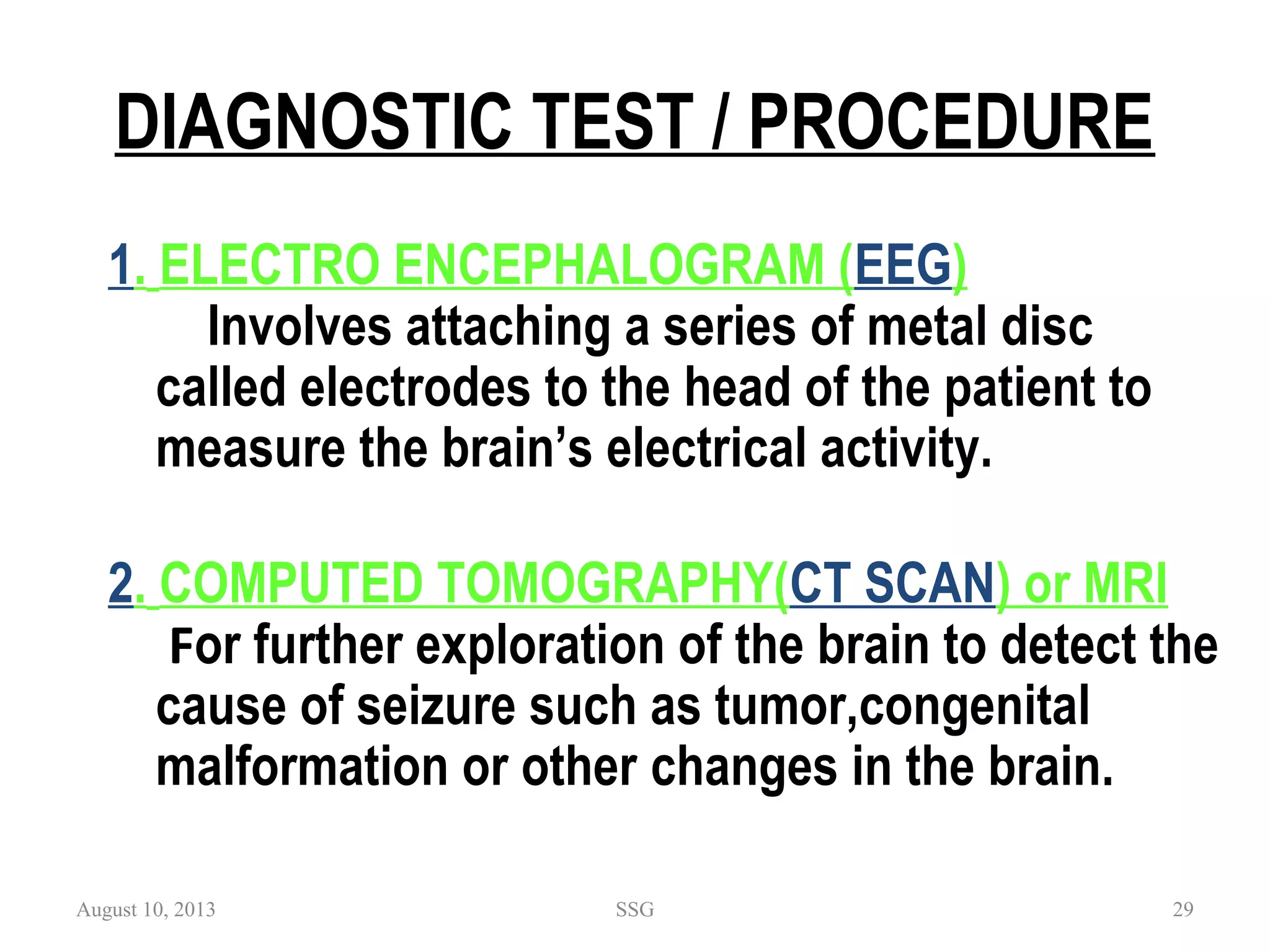 DIAGNOSTIC TEST / PROCEDURE
1. ELECTRO ENCEPHALOGRAM (EEG)
Involves attaching a series of metal disc
called electrodes to the head of the patient to
measure the brain’s electrical activity.
2. COMPUTED TOMOGRAPHY(CT SCAN) or MRI
 For further exploration of the brain to detect the
cause of seizure such as tumor,congenital
malformation or other changes in the brain.
August 10, 2013 SSG 29
 