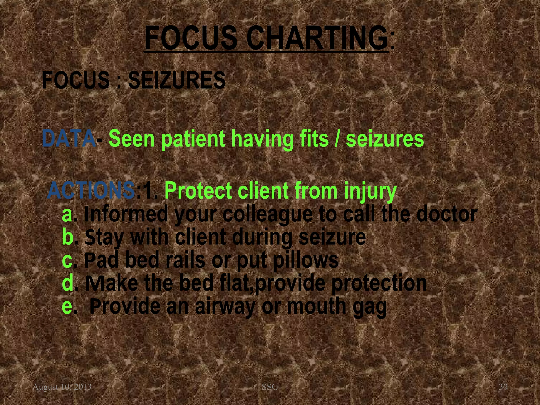 FOCUS CHARTING:
FOCUS : SEIZURES
DATA- Seen patient having fits / seizures
ACTIONS:1. Protect client from injury
a. Informed your colleague to call the doctor
b. Stay with client during seizure
c. Pad bed rails or put pillows
d. Make the bed flat,provide protection
e. Provide an airway or mouth gag
August 10, 2013 SSG 30
 