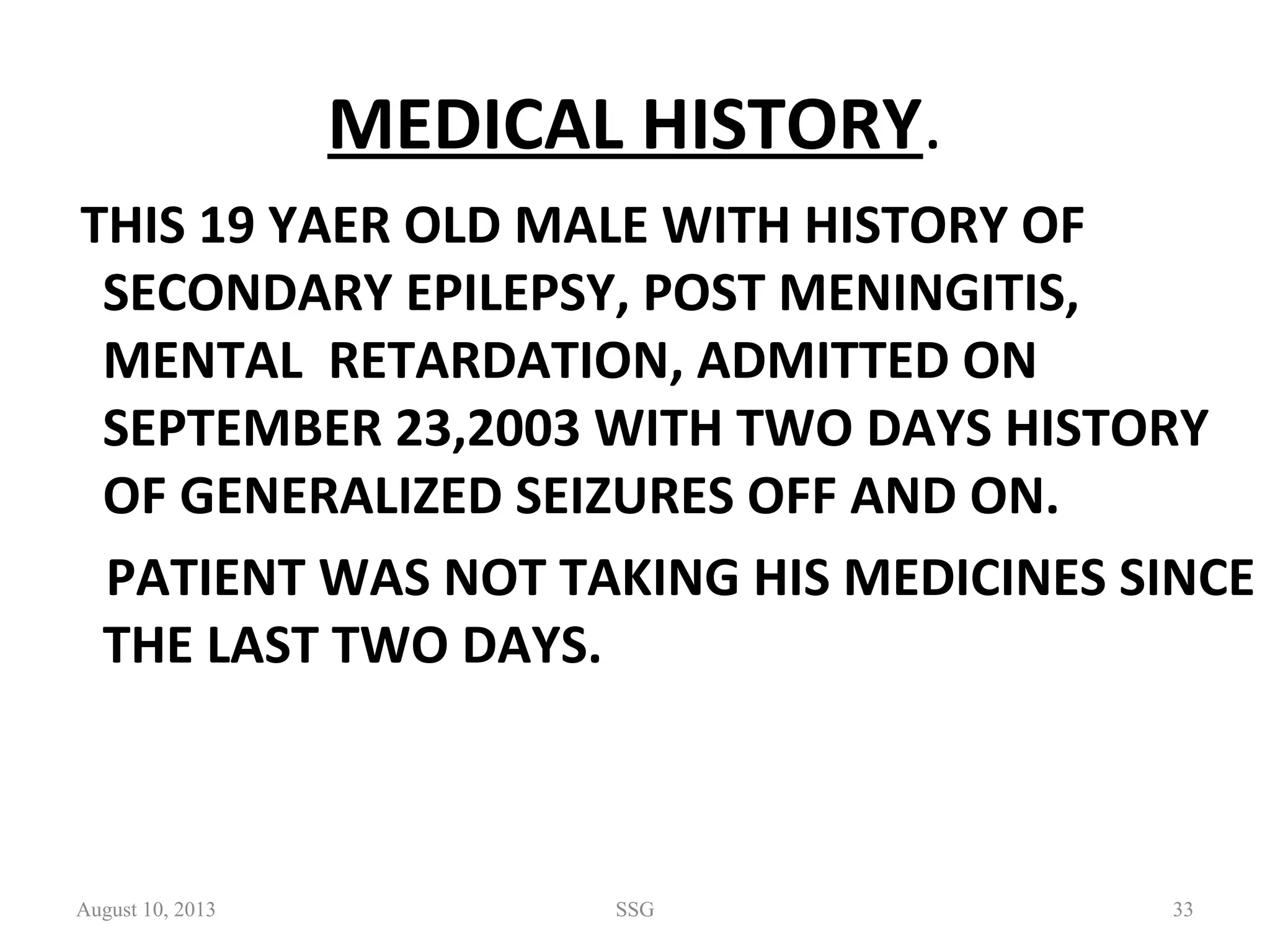 MEDICAL HISTORY.
THIS 19 YAER OLD MALE WITH HISTORY OF 
SECONDARY EPILEPSY, POST MENINGITIS, 
MENTAL  RETARDATION, ADMITTED ON 
SEPTEMBER 23,2003 WITH TWO DAYS HISTORY 
OF GENERALIZED SEIZURES OFF AND ON. 
    PATIENT WAS NOT TAKING HIS MEDICINES SINCE 
THE LAST TWO DAYS.
August 10, 2013 SSG 33
 