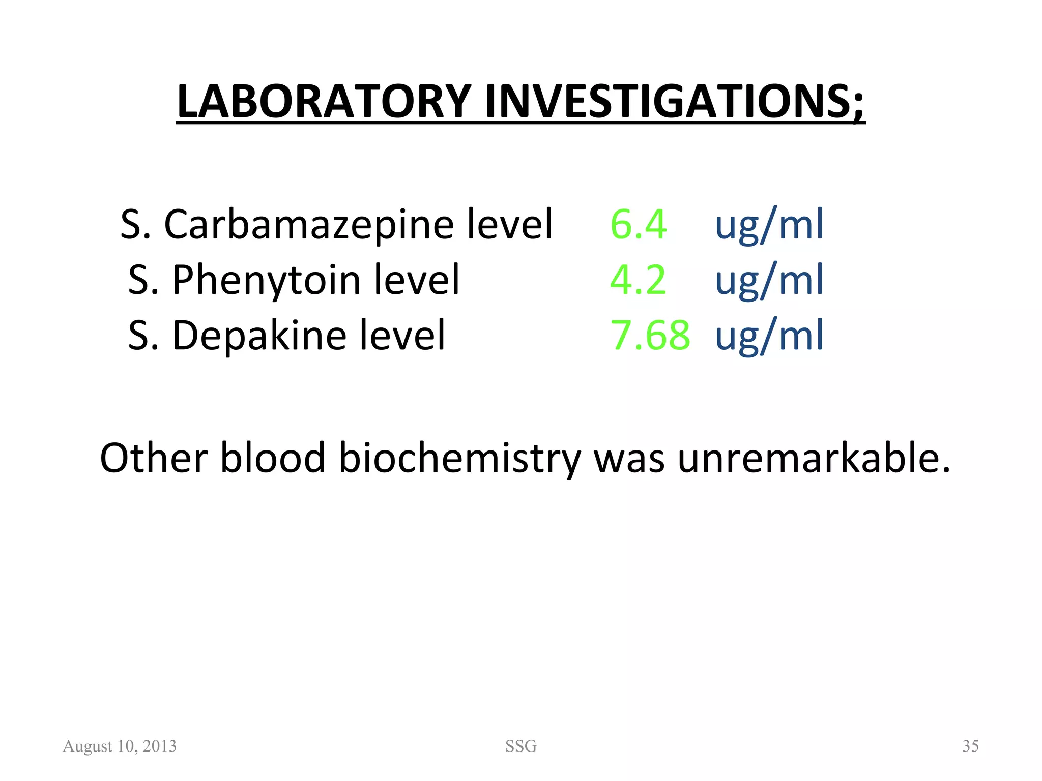 LABORATORY INVESTIGATIONS;
S. Carbamazepine level 6.4 ug/ml
S. Phenytoin level 4.2 ug/ml
S. Depakine level 7.68 ug/ml
Other blood biochemistry was unremarkable.
August 10, 2013 SSG 35
 