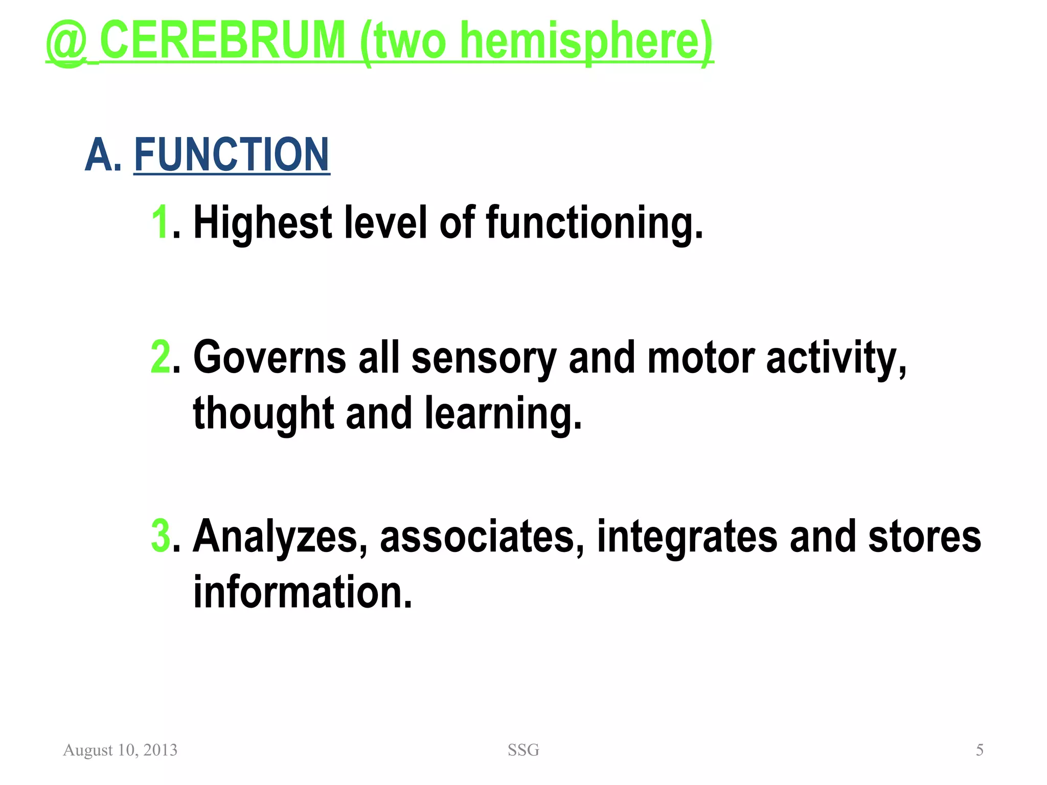 @ CEREBRUM (two hemisphere)
 
A. FUNCTION
1. Highest level of functioning.
2. Governs all sensory and motor activity,
thought and learning.
3. Analyzes, associates, integrates and stores
information.
August 10, 2013 SSG 5
 