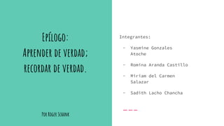 Por Roger Schank
Integrantes:
- Yasmine Gonzales
Atoche
- Romina Aranda Castillo
- Miriam del Carmen
Salazar
- Sadith Lacho Chancha
Epílogo:
Aprender de verdad;
recordar de verdad.
 