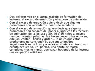  Dos peligros veo en el actual trabajo de formación de 
lectores: el exceso de erudición y el exceso de animación. 
 Con el exceso de erudición quiero decir que algunos 
promotores son verdaderos pozos de sabiduría 
 Con el exceso de animación quiero decir que algunos 
promotores son capaces de poner a jugar con las técnicas 
de animación de la lectura a 30, 40 o 50 niños al mismo 
tiempo: inventan palabras, las hacen crecer o las reducen, 
dibujan, cantan, bailan y gritan... lo único que estos 
promotores no consiguen es que sus animados 
seguidores lean un libro y a veces ni siquiera un texto -un 
cuento pequeñito, un poema, una obrita de teatro-- 
completo; mucho menos que vayan haciendo de la lectura 
una ocupación cotidiana. 
 
