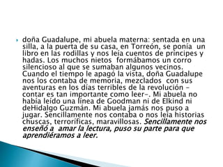  doña Guadalupe, mi abuela materna: sentada en una 
silla, a la puerta de su casa, en Torreón, se ponía un 
libro en las rodillas y nos leía cuentos de príncipes y 
hadas. Los muchos nietos formábamos un corro 
silencioso al que se sumaban algunos vecinos. 
Cuando el tiempo le apagó la vista, doña Guadalupe 
nos los contaba de memoria, mezclados con sus 
aventuras en los días terribles de la revolución - 
contar es tan importante como leer-. Mi abuela no 
había leído una línea de Goodman ni de Elkind ni 
deHidalgo Guzmán. Mi abuela jamás nos puso a 
jugar. Sencillamente nos contaba o nos leía historias 
chuscas, terroríficas, maravillosas. Sencillamente nos 
enseñó a amar la lectura, puso su parte para que 
aprendiéramos a leer. 
 