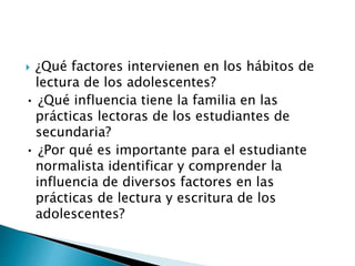  ¿Qué factores intervienen en los hábitos de 
lectura de los adolescentes? 
• ¿Qué influencia tiene la familia en las 
prácticas lectoras de los estudiantes de 
secundaria? 
• ¿Por qué es importante para el estudiante 
normalista identificar y comprender la 
influencia de diversos factores en las 
prácticas de lectura y escritura de los 
adolescentes? 
