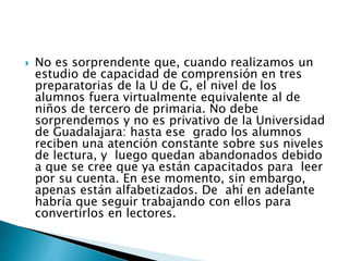  No es sorprendente que, cuando realizamos un 
estudio de capacidad de comprensión en tres 
preparatorias de la U de G, el nivel de los 
alumnos fuera virtualmente equivalente al de 
niños de tercero de primaria. No debe 
sorprendemos y no es privativo de la Universidad 
de Guadalajara: hasta ese grado los alumnos 
reciben una atención constante sobre sus niveles 
de lectura, y luego quedan abandonados debido 
a que se cree que ya están capacitados para leer 
por su cuenta. En ese momento, sin embargo, 
apenas están alfabetizados. De ahí en adelante 
habría que seguir trabajando con ellos para 
convertirlos en lectores. 
 