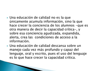  Una educación de calidad no es la que 
únicamente acumula información, sino la que 
hace crecer la conciencia de los alumnos -que es 
otra manera de decir la capacidad crítica-, y 
sobre esa conciencia agudizada, expandida, 
alerta, crea las condiciones de acceso a la 
información. 
 Una educación de calidad descansa sobre un 
manejo cada vez más profundo y capaz del 
lenguaje, oral y escrito, pues el uso del lenguaje 
es lo que hace crecer la capacidad crítica. 
 