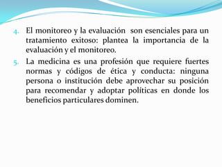 El monitoreo y la evaluación  son esenciales para un tratamiento exitoso: plantea la importancia de la evaluación y el monitoreo.La medicina es una profesión que requiere fuertes normas y códigos de ética y conducta: ninguna persona o institución debe aprovechar su posición para recomendar y adoptar políticas en donde los beneficios particulares dominen.