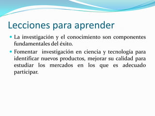 Lecciones para aprenderLa investigación y el conocimiento son componentes fundamentales del éxito.Fomentar  investigación en ciencia y tecnología para identificar nuevos productos, mejorar su calidad para estudiar los mercados en los que es adecuado participar.