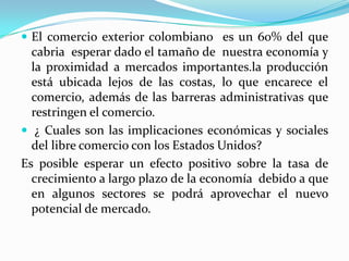 El comercio exterior colombiano  es un 60% del que cabria  esperar dado el tamaño de  nuestra economía y la proximidad a mercados importantes.la producción está ubicada lejos de las costas, lo que encarece el comercio, además de las barreras administrativas que restringen el comercio. ¿ Cuales son las implicaciones económicas y sociales del libre comercio con los Estados Unidos?Es posible esperar un efecto positivo sobre la tasa de crecimiento a largo plazo de la economía  debido a que en algunos sectores se podrá aprovechar el nuevo potencial de mercado.