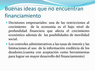 Buenas ideas que no encuentran financiamientoDecisiones empresariales: una de las restricciones al crecimiento  de la economía es el bajo nivel de profundidad financiera que afecta el crecimiento económico además de  las posibilidades de movilidad social.Los controles administrativos a las tasas de interés y las limitaciones al uso  de la información crediticia de los deudores.(cuenta con aceptación como herramientas para lograr un mayor desarrollo del financiamiento)
