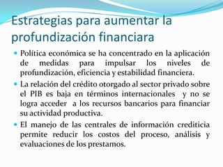 Estrategias para aumentar la profundización financiaraPolítica económica se ha concentrado en la aplicación de medidas para impulsar los niveles de profundización, eficiencia y estabilidad financiera.La relación del crédito otorgado al sector privado sobre el PIB es baja en términos internacionales  y no se logra acceder  a los recursos bancarios para financiar su actividad productiva.El manejo de las centrales de información crediticia permite reducir los costos del proceso, análisis y evaluaciones de los prestamos.