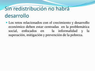 Sin redistribución no habrá desarrolloLos retos relacionados con el crecimiento y desarrollo económico deben estar centradas  en la problemática social, enfocados en  la informalidad y la superación, mitigación y prevención de la pobreza. 