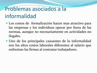 Problemas asociados a la informalidadLos costos de  formalización hacen mas atractivo para las empresas y los individuos operar por fuera de las normas, aunque no necesariamente en actividades no ilegales.Uno de los principales causantes de la informalidad son los altos costos laborales diferentes al salario que enfrentan las firmas al contratar trabajadores. 