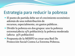 Estrategia para reducir la pobrezaEl punto de partida debe ser el crecimiento económico además de una redistribución de recursos, especialmente, en gastos públicos .Dividir la pobreza en dos grupos: uno la pobreza extrema(afecta 15% población)y la pobreza moderada (afecta  35% población)Propuesta de la MERPD es crear una Red De Protección Social Contra La Extrema Pobreza.