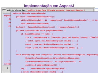 Implementação em AspectJ public class Complaint { private String description; private Person complainer; ...  public Complaint(String description, Person complainer, ...) {  ... } public String getDescription() { return this.description; } public Person getComplainer() { return this.complainer; } public void setDescription(String desc) { this.description = desc; } public void setComplainer(Person complainer) { this.complainer = complainer; } } public class ServletUpdateComplaintData extends HttpServlet { private HealthWatcherFacade facade; public void init(ServletConfig config) throws ServletException { try { facade = HealthWatcherFacade.getInstance(); } catch (Exception ex) {...} } public void doPost(HttpServletRequest request, HttpServletResponse response) throws ServletException, IOException { ... } ... } public class Person { private String nome; ... public Person(String nome, ...) { this.matricula = matricula; ... } public String getNome() { return nome; } ... } public class HealthWatcherFacade { public void update(Complaint complaint)  throws TransactionException, RepositoryException, ObjectNotFoundException, ObjectNotValidException { ... } } public interface IFacade extends java.rmi.Remote { public void updateComplaint complaint) throws TransactionException, RepositoryException, ObjectNotFoundException, ObjectNotValidException, RemoteException; . . .  } aspect DistributionAspect { declare parents: HealthWatcherFacade implements IFacade; declare parents: Complaint || Person implements java.io.Serializable; public static void HealthWatcherFacade.main(String[] args) { try { HealthWatcherFacade facade = HealthWatcherFacade.getInstance(); System.out.println("Creating RMI server..."); UnicastRemoteObject.exportObject(facade);  java.rmi.Naming.rebind("/HealthWatcher"); System.out.println("Server created and ready."); } catch (RemoteException rmiEx) {...} catch (MalformedURLException rmiEx) {...} catch(Exception ex) {...} }  //segue... private IFacade remoteFacade; pointcut facadeMethodsExecution():  within(HttpServlet+) &&  execution(* HealthWatcherFacade.*(..)) && this(HealthWatcherFacade);  before(): facadeMethodsExecution()  { prepareFacade();} private synchronized void prepareFacade() { if (healthWatcher == null) { try {  remoteFacade = (IFacade) java.rmi.Naming.lookup("//HealthWatcher"); } catch (java.rmi.RemoteException rmiEx) {...} catch (java.rmi.NotBoundException rmiEx) {...} catch (java.net.MalformedURLException rmiEx) {...} } void around(Complaint complaint) throws TransactionException, RepositoryException ObjectNotFoundException,ObjectNotValidException: facadeRemoteExecutions()  && args(complaint)  && call(void update(Complaint)) { try {  remoteFacade.update(complaint); } catch (RemoteException rmiEx) {...} } } 