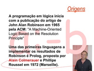 a:-b Origens A programação em lógica inicia com a publicação do artigo de John Alan Robinson em 1965 pela ACM: "A Machine-Oriented Logic Based on the Resolution Principle" Uma das primeiras linguagens a implementar os resultados de Robinson é Prolog, proposta por Alain Colmerauer e Phillipe Roussel em 1972 (Marseille).