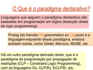 O Que é o paradigma declarativo? Linguagens que seguem o paradigma declarativo são baseadas em programação em lógica (tradução direta de logic programming ). Prolog (do francês Pro grammation en Log ique ) é a linguagem-expoente desse paradigma, embora existam outras, como Gödel, Mercury, MUSE, etc. Há um outro paradigma derivado deste, que é o paradigma de programação por propagação de restrições (CLP – Constraint Logic Programming), com as linguagens Oz, CLP(R), ECL i PS e , etc.