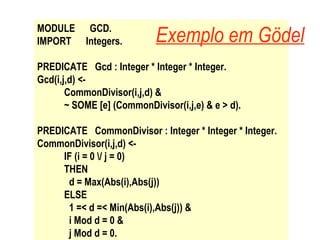 MODULE  GCD. IMPORT  Integers. PREDICATE  Gcd : Integer * Integer * Integer. Gcd(i,j,d) <-  CommonDivisor(i,j,d) & ~ SOME [e] (CommonDivisor(i,j,e) & e > d). PREDICATE  CommonDivisor : Integer * Integer * Integer. CommonDivisor(i,j,d) <- IF (i = 0 \/ j = 0) THEN d = Max(Abs(i),Abs(j)) ELSE 1 =< d =< Min(Abs(i),Abs(j)) & i Mod d = 0 & j Mod d = 0. Exemplo em Gödel 