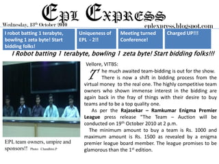 Wednesday,   13th
                    EPL EXPRESS
                    October 2010                               eplexpress.blogspot.com
I robot batting 1 terabyte,        Uniqueness of    Meeting turned       Charged UP!!!
bowling 1 zeta byte! Start         EPL - 2!!        Conference!
bidding folks!
   I Robot batting 1 terabyte, bowling 1 zeta byte! Start bidding folks!!!
                                      Vellore, VITBS:

                                      T      he much awaited team-bidding is out for the show.
                                             There is now a shift in bidding process from the
                                     virtual money to the real one. The highly competitive team
                                     owners who shown immense interest in the bidding are
                                     again back in the fray of things with their desire to buy
                                     teams and to be a top quality one.
                                         As per the Rajasekar – Ramkumar Enigma Premier
                                     League press release “The Team – Auction will be
                                     conducted on 19th October 2010 at 2 p.m.
                                        The minimum amount to buy a team is Rs. 1000 and
                                     maximum amount is Rs. 1500 as revealed by a enigma
EPL team owners, umpire and          premier league board member. The league promises to be
sponsors!! Photo: Chandhini.P        glamorous than the 1st edition.
 