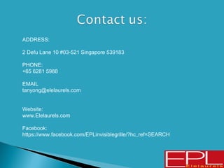  ADDRESS:
 2 Defu Lane 10 #03-521 Singapore 539183
 PHONE:
 +65 6281 5988
 EMAIL
 tanyong@elelaurels.com
 Website:
 www.Elelaurels.com
 Facebook:
 https://www.facebook.com/EPLinvisiblegrille/?hc_ref=SEARCH
 
