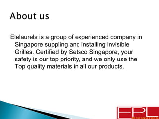 Elelaurels is a group of experienced company in
Singapore suppling and installing invisible
Grilles. Certified by Setsco Singapore, your
safety is our top priority, and we only use the
Top quality materials in all our products.
 