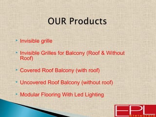  Invisible grille
 Invisible Grilles for Balcony (Roof & Without
Roof)
 Covered Roof Balcony (with roof)
 Uncovered Roof Balcony (without roof)
 Modular Flooring With Led Lighting
 