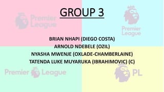 GROUP 3
BRIAN NHAPI (DIEGO COSTA)
ARNOLD NDEBELE (OZIL)
NYASHA MWENJE (OXLADE-CHAMBERLAINE)
TATENDA LUKE MUYARUKA (IBRAHIMOVIC) (C)
 