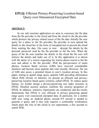 EPLQ: Efficient Privacy-Preserving Location-based
Query over Outsourced Encrypted Data
ABSTRACT:
In our safe tourister application we aims to outsource the lbs data
from the lbs provider to the cloud and from the cloud to the lbs provider
which protects the privacy related issues of the lbs data. Initially lbs user
query for a place to the lbs provider, lbs provider in turn upload the
details to the cloud but in the form of encrypted text to prevent the cloud
from stealing the data. Lbs users in turn decrypt the details by the
personal password send by the lbs provider to the lbs user. When the
query of the lbs user matches the details in the cloud the lbs user will
retrieve the details and make use of it. In this application it is shown
with the demo of a tourist requesting for tourist places tourist is the lbs
user and admin is the lbs provider .With the pervasiveness of smart
phones, location based services (LBS) have received considerable
attention and become more popular and vital recently. However, the use
of LBS also poses a potential threat to user’s location privacy. In this
paper, aiming at spatial range query, popular LBS providing information
About POIs (Points of Interest), we present an efficient and privacy-
preserving location based query solution, called EPLQ. To reduce query
latency, we further design a privacy-preserving tree index structure in
EPLQ. Detailed security analysis confirms the security properties of
EPLQ. In addition, extensive experiments are conducted, and the results
demonstrate that EPLQ is very efficient in privacy preserving spatial
range query over outsourced encrypted data. In particular, for a mobile
LBS user using an Android phone, around 0.9 second is needed to
generate a query; and it also only requires a commodity workstation,
which plays the role of the cloud in our experiments, a few seconds to
search POIs.
 