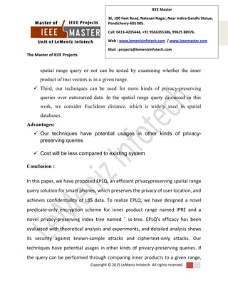 The Master of IEEE Projects
Copyright © 2015 LeMeniz Infotech. All rights reserved
Page number 4
IEEE Master
36, 100 Feet Road, Natesan Nagar, Near Indira Gandhi Statue,
Pondicherry-605 005.
Call: 0413-4205444, +91 9566355386, 99625 88976.
Web : www.lemenizinfotech.com / www.ieeemaster.com
Mail : projects@lemenizinfotech.com
spatial range query or not can be tested by examining whether the inner
product of two vectors is in a given range.
 Third, our techniques can be used for more kinds of privacy-preserving
queries over outsourced data. In the spatial range query discussed in this
work, we consider Euclidean distance, which is widely used in spatial
databases.
Advantages:
 Our techniques have potential usages in other kinds of privacy-
preserving queries
 Cost will be less compared to existing system
Conclusion :
In this paper, we have proposed EPLQ, an efficient privacypreserving spatial range
query solution for smart phones, which preserves the privacy of user location, and
achieves confidentiality of LBS data. To realize EPLQ, we have designed a novel
predicate-only encryption scheme for inner product range named IPRE and a
novel privacy-preserving index tree named ˆ ss-tree. EPLQ’s efficacy has been
evaluated with theoretical analysis and experiments, and detailed analysis shows
its security against known-sample attacks and ciphertext-only attacks. Our
techniques have potential usages in other kinds of privacy-preserving queries. If
the query can be performed through comparing inner products to a given range,
 