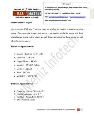 The Master of IEEE Projects
Copyright © 2015 LeMeniz Infotech. All rights reserved
Page number 5
IEEE Master
36, 100 Feet Road, Natesan Nagar, Near Indira Gandhi Statue,
Pondicherry-605 005.
Call: 0413-4205444, +91 9566355386, 99625 88976.
Web : www.lemenizinfotech.com / www.ieeemaster.com
Mail : projects@lemenizinfotech.com
the proposed IPRE and ˆ ss-tree may be applied to realize privacy-preserving
query. Two potential usages are privacy preserving similarity query and long
spatial range query. In the future, we will design solutions for these scenarios and
identify more usages.
Hardware Specification :
 System : Pentium IV 2.4 GHz.
 Hard Disk : 40 GB.
 Floppy Drive : 44 Mb.
 Monitor : 15 VGA Colour.
 Mouse : Logitech
 Ram : 512 Mb.
 MOBILE : ANDROID
Software Specification :
 Operating system : Windows 7.
 Coding Language : Java 1.7
 Tool Kit : Android 2.3 ABOVE
 IDE : Android Studio
 