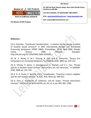 The Master of IEEE Projects
Copyright © 2015 LeMeniz Infotech. All rights reserved
Page number 6
IEEE Master
36, 100 Feet Road, Natesan Nagar, Near Indira Gandhi Statue,
Pondicherry-605 005.
Call: 0413-4205444, +91 9566355386, 99625 88976.
Web : www.lemenizinfotech.com / www.ieeemaster.com
Mail : projects@lemenizinfotech.com
Reference :
[1] A. Gutscher, “Coordinate transformation - a solution for the privacy problem
of location based services?” in 20th International Parallel and Distributed
Processing Symposium (IPDPS 2006), Proceedings, 25-29 April 2006, Rhodes
Island, Greece, 2006. [Online]. Available:
http://dx.doi.org/10.1109/IPDPS.2006.1639681
[2] W. K. Wong, D. W.-l. Cheung, B. Kao, and N. Mamoulis, “Secure knn
computation on encrypted databases,” in SIGMOD. ACM, 2009, pp. 139–152.
[3] G. Ghinita, P. Kalnis, A. Khoshgozaran, C. Shahabi, and K.-L. Tan, “Private
queries in location based services: anonymizers are not necessary,” in SIGMOD.
ACM, 2008, pp. 121–132.
[4] X. Yi, R. Paulet, E. Bertino, and V. Varadharajan, “Practical k neares neighbor
queries with location privacy,” in ICDE. IEEE, 2014, pp. 640–651.
[5] B. Chor, E. Kushilevitz, O. Goldreich, and M. Sudan, “Private information
retrieval,” Journal of the ACM (JACM), vol. 45, no. 6, pp. 965–981, 1998.
 