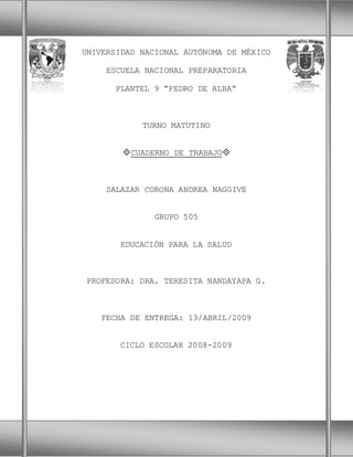 1
UNIVERSIDAD NACIONAL AUTÓNOMA DE MÉXICO
ESCUELA NACIONAL PREPARATORIA
PLANTEL 9 “PEDRO DE ALBA”
TURNO MATUTINO
CUADERNO DE TRABAJO
SALAZAR CORONA ANDREA NAGGIVE
GRUPO 505
EDUCACIÓN PARA LA SALUD
PROFESORA: DRA. TERESITA NANDAYAPA G.
FECHA DE ENTREGA: 13/ABRIL/2009
CICLO ESCOLAR 2008-2009
 