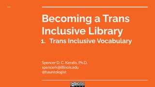 Becoming a Trans
Inclusive Library
1. Trans Inclusive Vocabulary
Spencer D. C. Keralis, Ph.D.
spencerk@illinois.edu
@hauntologist
 