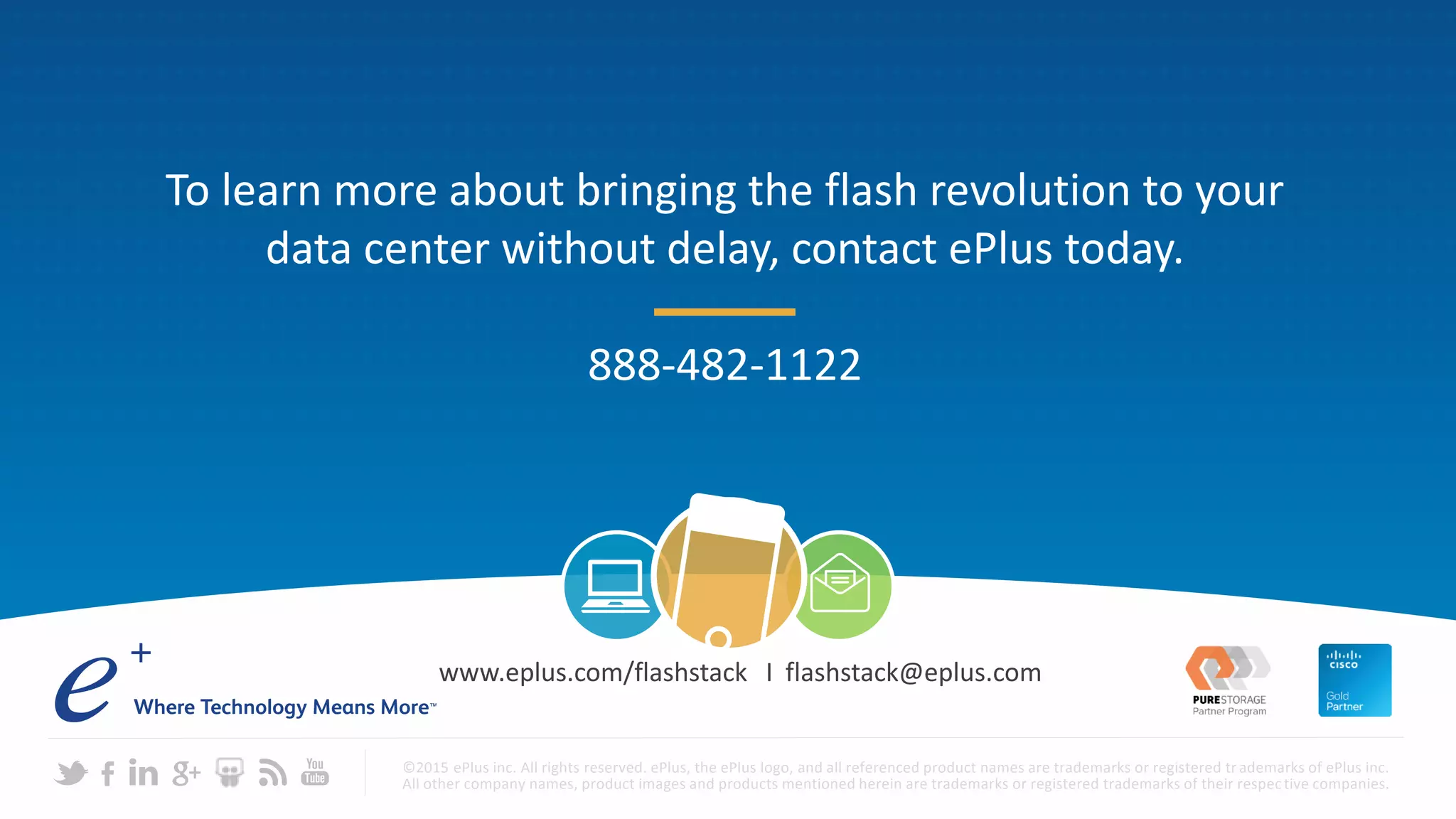 ©2015 ePlus inc. All rights reserved. ePlus, the ePlus logo, and all referenced product names are trademarks or registered tr ademarks of ePlus inc.
All other company names, product images and products mentioned herein are trademarks or registered trademarks of their respective companies.
www.eplus.com/flashstack I flashstack@eplus.com
To learn more about bringing the flash revolution to your
data center without delay, contact ePlus today.
888-482-1122
 