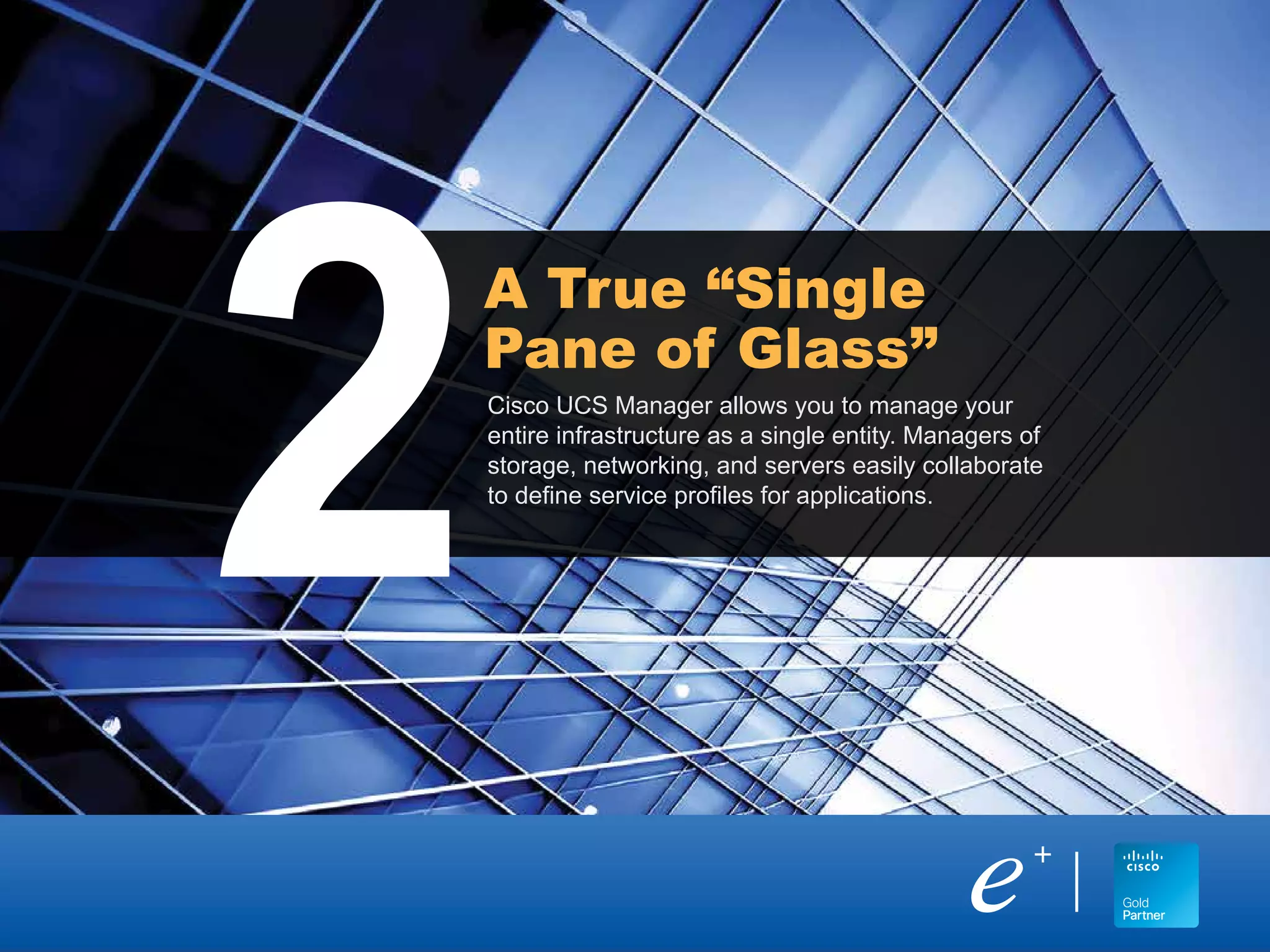 Cisco UCS Manager allows you to manage your
entire infrastructure as a single entity. Managers of
storage, networking, and servers easily collaborate
to define service profiles for applications.
A True “Single
Pane of Glass”
2
