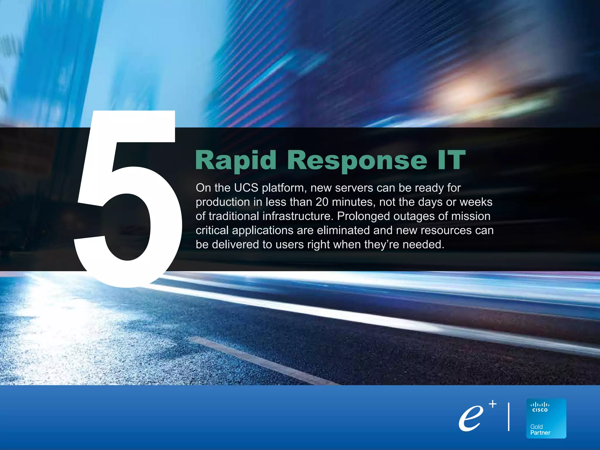 On the UCS platform, new servers can be ready for
production in less than 20 minutes, not the days or weeks
of traditional infrastructure. Prolonged outages of mission
critical applications are eliminated and new resources can
be delivered to users right when they’re needed.
Rapid Response IT
5