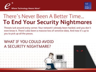 There’s Never Been A Better Time...
To End Your Security Nightmares
Threats lurk around every corner. Your network’s already been hacked, and you don’t
even know it. There’s also been a massive loss of sensitive data. And now it’s up to
you to pick up all the pieces.
WHAT IF YOU COULD AVOID
A SECURITY NIGHTMARE?
 