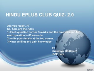 HINDU EPLUS CLUB QUIZ- 2.0
Are you ready..??
So, here are the rules..
1) Each question carries 5 marks and the time duration for
each question is 60 seconds.
2) write your details at the top corner.
3)Keep smiling and gain knowledge.
by
chanakya (III Btech)
ECE dept
 