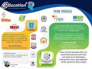 School Management System
Moving to Education Plus was a
kind of revolution for our school. I
feel very happy to recommend this
solution to all my Principal friends &
make their jobs easier.
Mr. Shrish Pathak
Principal, Children’s Academy Haldwani
These are few messages from our
esteemed customers who have
sent mails to our Developers
sharing their views post adoption
of this solution in their schools
 