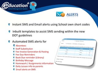 School Management System
Instant SMS and Email alerts using School own short codes
Automated SMS alerts for
Absentees
Staff Substitution
Fee Invoice Generation & Posting
Fee Due Reminders
Book Due reminder (Library)
Birthday Message
Homework / Assignments information
Daily Lesson info to parents
Email alerts on SMS
Inbuilt templates to assist SMS sending within the new
DOT guidelines
 