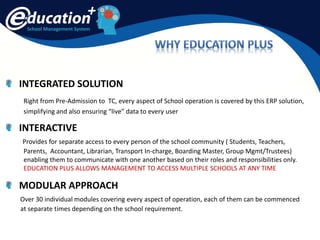 School Management System
INTEGRATED SOLUTION
Right from Pre-Admission to TC, every aspect of School operation is covered by this ERP solution,
simplifying and also ensuring “live” data to every user
INTERACTIVE
Provides for separate access to every person of the school community ( Students, Teachers,
Parents, Accountant, Librarian, Transport In-charge, Boarding Master, Group Mgmt/Trustees)
enabling them to communicate with one another based on their roles and responsibilities only.
EDUCATION PLUS ALLOWS MANAGEMENT TO ACCESS MULTIPLE SCHOOLS AT ANY TIME
MODULAR APPROACH
Over 30 individual modules covering every aspect of operation, each of them can be commenced
at separate times depending on the school requirement.
 
