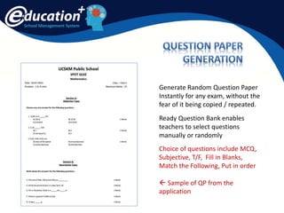 School Management System
Generate Random Question Paper
Instantly for any exam, without the
fear of it being copied / repeated.
Ready Question Bank enables
teachers to select questions
manually or randomly
Choice of questions include MCQ,
Subjective, T/F, Fill in Blanks,
Match the Following, Put in order
 Sample of QP from the
application
 