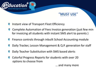 School Management System
Instant view of Transport Fleet Efficiency
Finance controls through inbuilt School Accounting module
Complete Automation of Fees Invoice generation (just few min
for invoicing all students with instant SMS alert to parents )
Daily Tracker, Lesson Management & Q.P. generation for staff
Daily Teacher Substitution with SMS based alerts
Colorful Progress Reports for students with over 20
options to choose from
… and many more
 